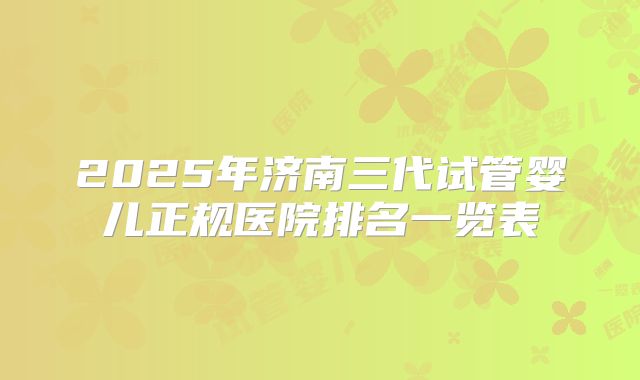 2025年济南三代试管婴儿正规医院排名一览表