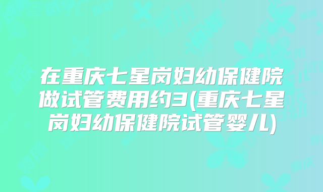 在重庆七星岗妇幼保健院做试管费用约3(重庆七星岗妇幼保健院试管婴儿)
