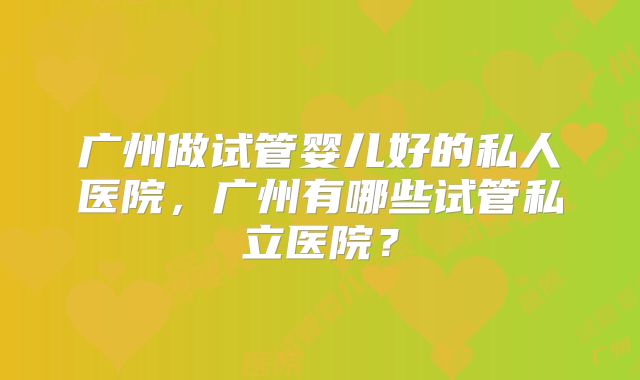 广州做试管婴儿好的私人医院，广州有哪些试管私立医院？