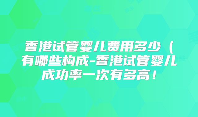 香港试管婴儿费用多少（有哪些构成-香港试管婴儿成功率一次有多高！