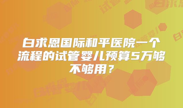白求恩国际和平医院一个流程的试管婴儿预算5万够不够用？