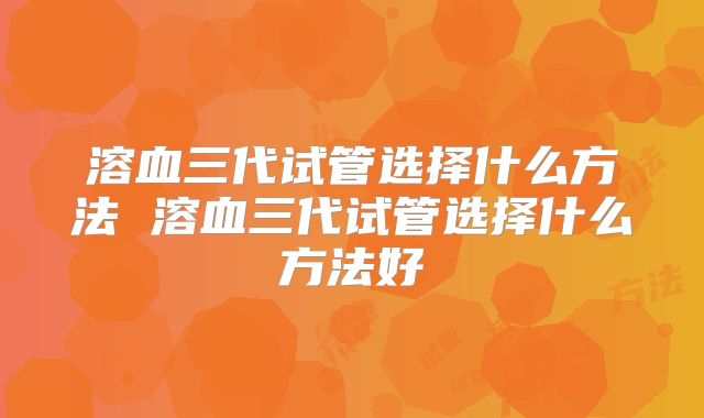 溶血三代试管选择什么方法 溶血三代试管选择什么方法好