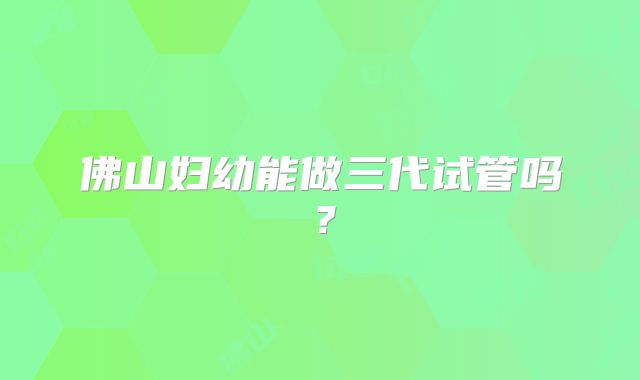 佛山妇幼能做三代试管吗？