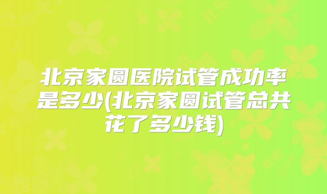 北京家圆医院试管成功率是多少(北京家圆试管总共花了多少钱)
