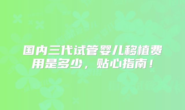 国内三代试管婴儿移植费用是多少,贴心指南!