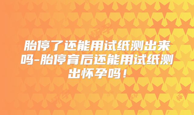 胎停了还能用试纸测出来吗-胎停育后还能用试纸测出怀孕吗！