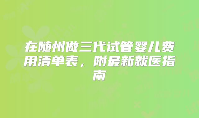 在随州做三代试管婴儿费用清单表，附最新就医指南