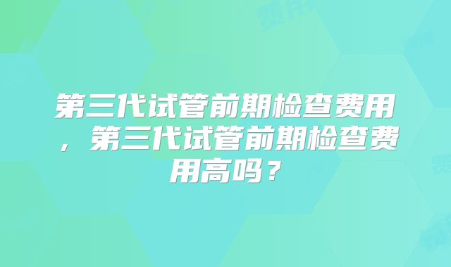 第三代试管前期检查费用,第三代试管前期检查费用高吗?