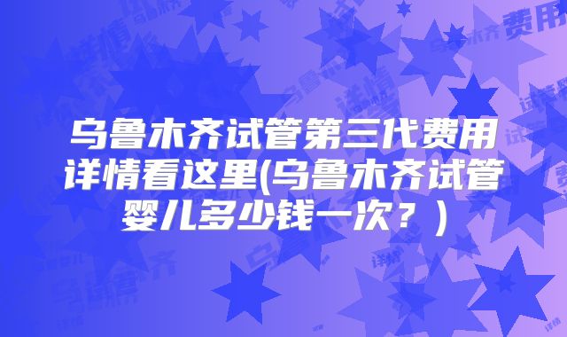 乌鲁木齐试管第三代费用详情看这里(乌鲁木齐试管婴儿多少钱一次?)