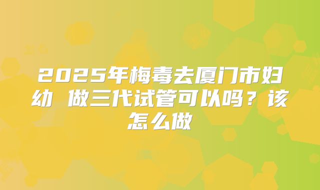 2025年梅毒去厦门市妇幼 做三代试管可以吗？该怎么做