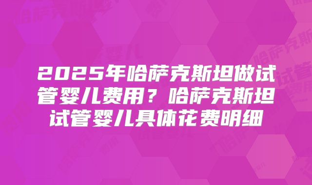 2025年哈萨克斯坦做试管婴儿费用?哈萨克斯坦试管婴儿具体花费明细