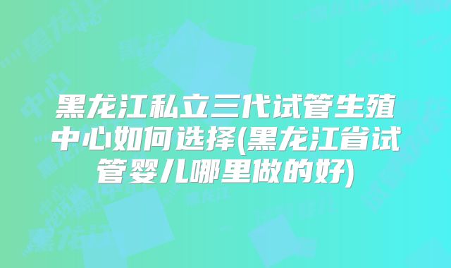 黑龙江私立三代试管生殖中心如何选择(黑龙江省试管婴儿哪里做的好)