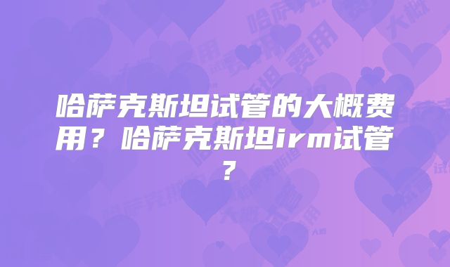 哈萨克斯坦试管的大概费用？哈萨克斯坦irm试管？
