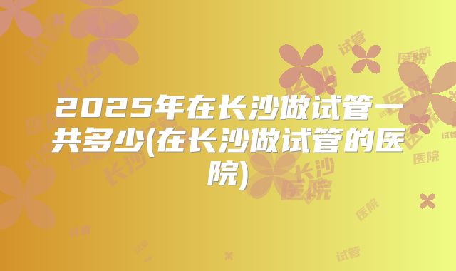 2025年在长沙做试管一共多少(在长沙做试管的医院)