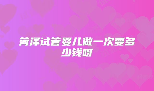 菏泽试管婴儿做一次要多少钱呀