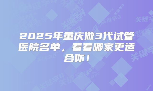 2025年重庆做3代试管医院名单，看看哪家更适合你！