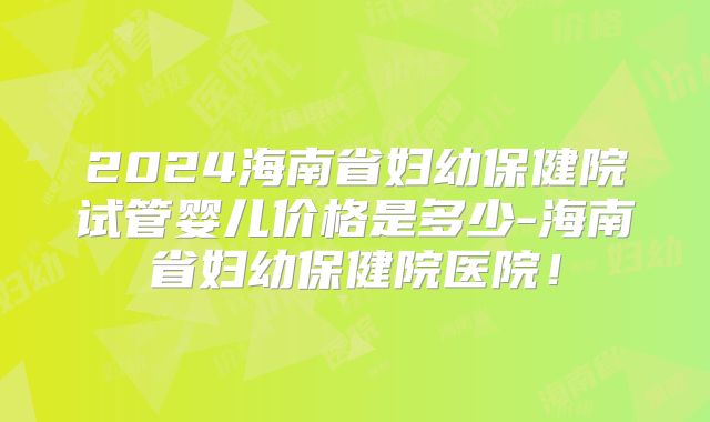 2024海南省妇幼保健院试管婴儿价格是多少-海南省妇幼保健院医院!