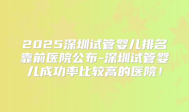 2025深圳试管婴儿排名靠前医院公布-深圳试管婴儿成功率比较高的医院!