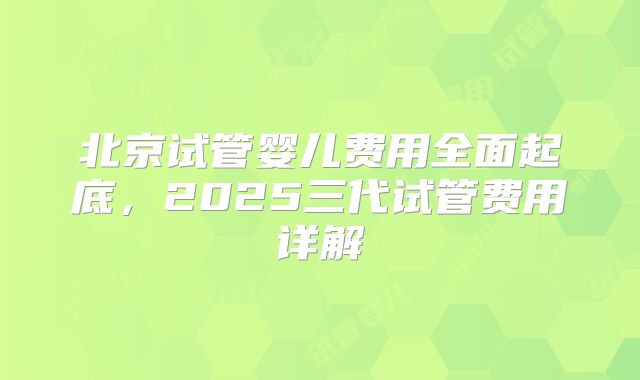 北京试管婴儿费用全面起底,2025三代试管费用详解
