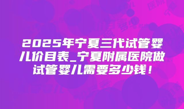 2025年宁夏三代试管婴儿价目表_宁夏附属医院做试管婴儿需要多少钱!