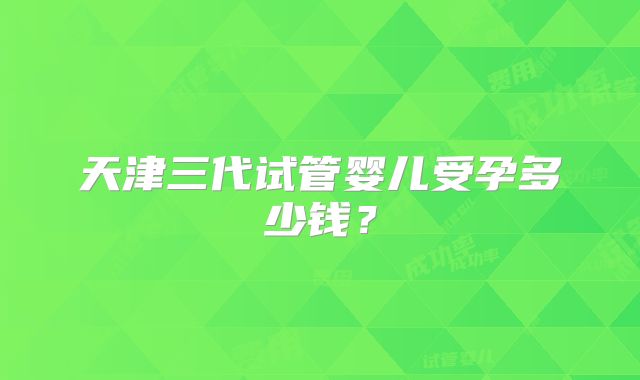 天津三代试管婴儿受孕多少钱?