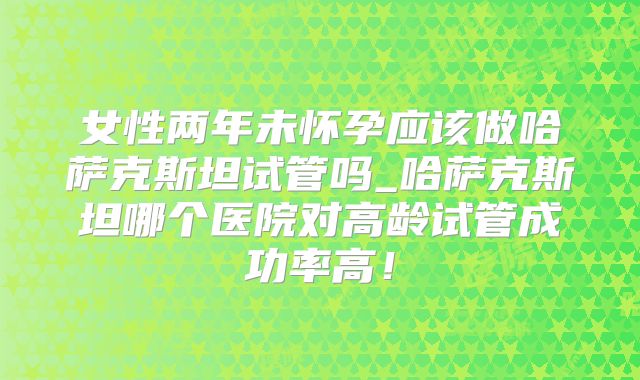 女性两年未怀孕应该做哈萨克斯坦试管吗_哈萨克斯坦哪个医院对高龄试管成功率高！