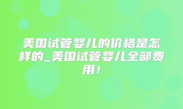 美国试管婴儿的价格是怎样的_美国试管婴儿全部费用！
