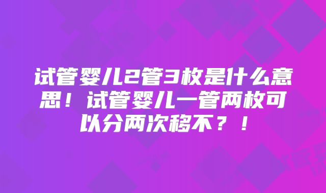 试管婴儿2管3枚是什么意思！试管婴儿一管两枚可以分两次移不？！