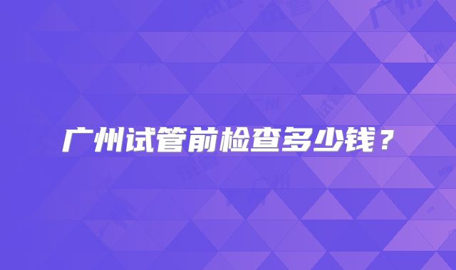广州试管前检查多少钱?