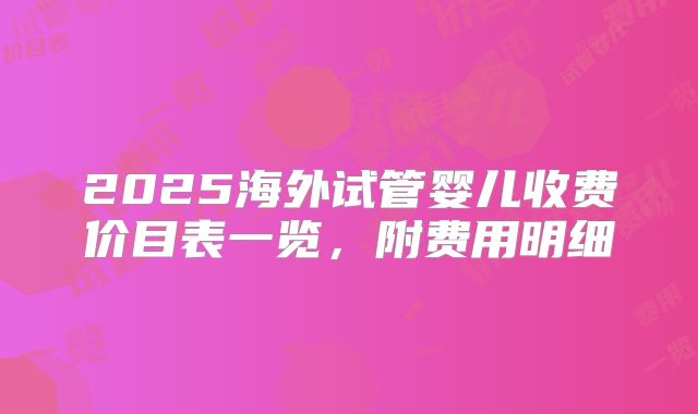 2025海外试管婴儿收费价目表一览,附费用明细
