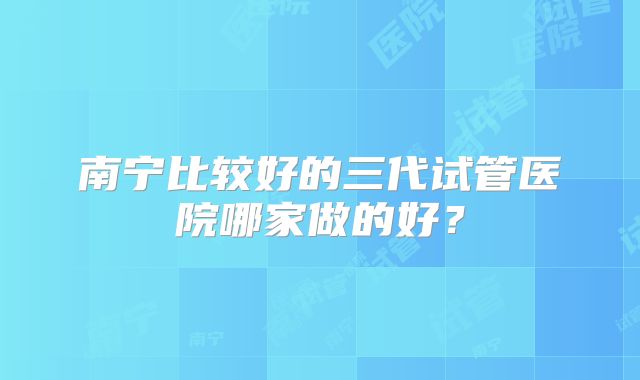 南宁比较好的三代试管医院哪家做的好？