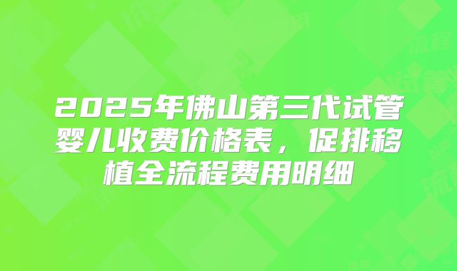 2025年佛山第三代试管婴儿收费价格表，促排移植全流程费用明细