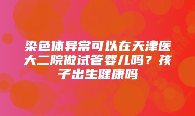 染色体异常可以在天津医大二院做试管婴儿吗？孩子出生健康吗