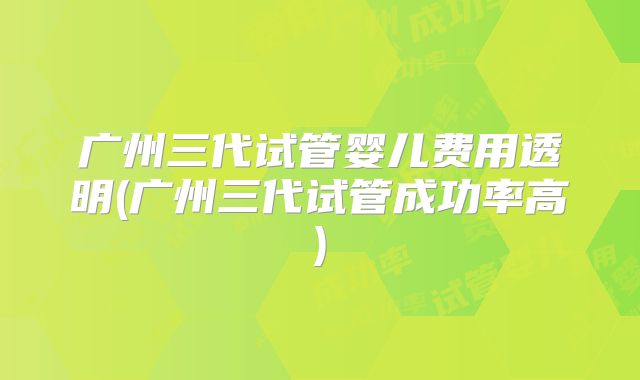 广州三代试管婴儿费用透明(广州三代试管成功率高)