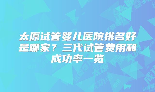 太原试管婴儿医院排名好是哪家?三代试管费用和成功率一览
