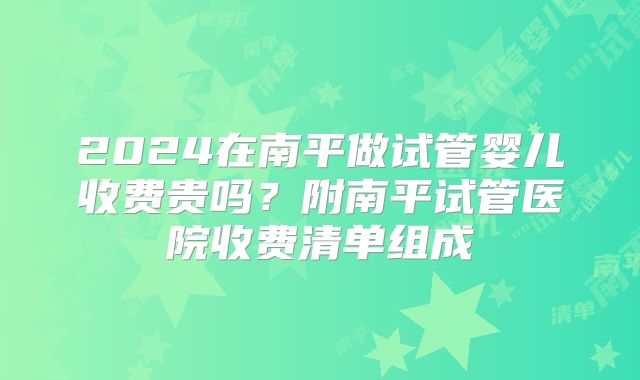 2024在南平做试管婴儿收费贵吗？附南平试管医院收费清单组成