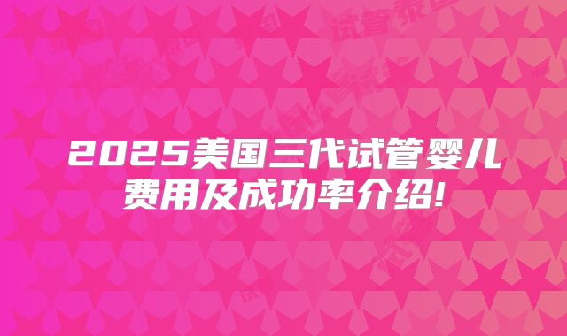 2025美国三代试管婴儿费用及成功率介绍!