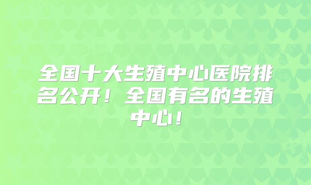 全国十大生殖中心医院排名公开！全国有名的生殖中心！