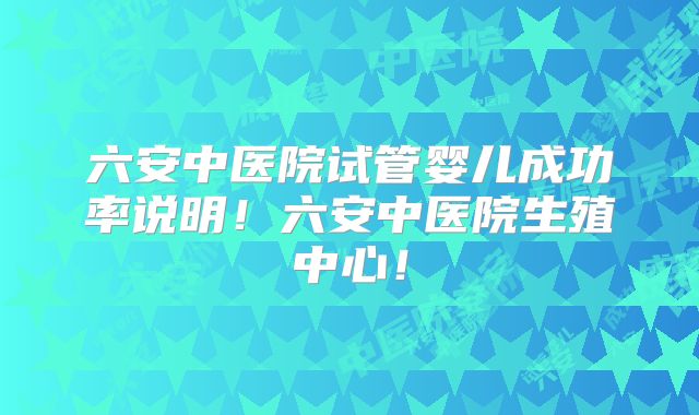 六安中医院试管婴儿成功率说明!六安中医院生殖中心!