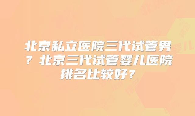北京私立医院三代试管男?北京三代试管婴儿医院排名比较好?