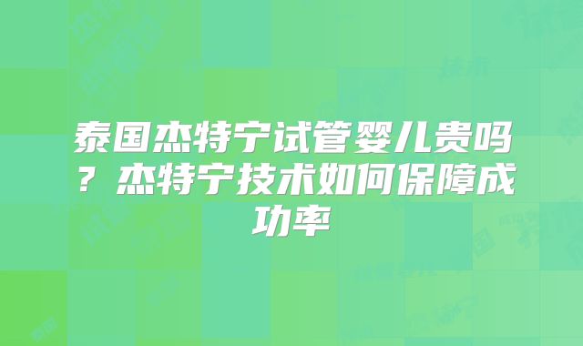 泰国杰特宁试管婴儿贵吗？杰特宁技术如何保障成功率