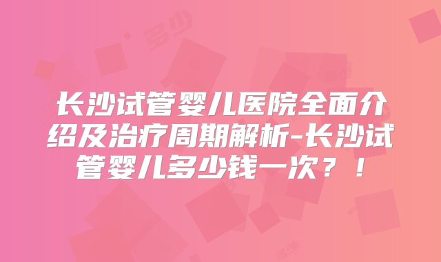 长沙试管婴儿医院全面介绍及治疗周期解析-长沙试管婴儿多少钱一次？！