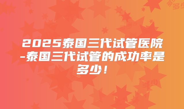 2025泰国三代试管医院-泰国三代试管的成功率是多少！