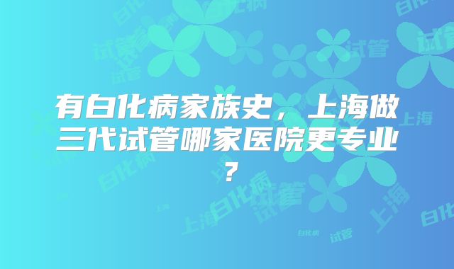 有白化病家族史，上海做三代试管哪家医院更专业？
