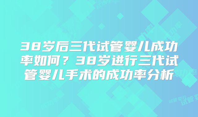 38岁后三代试管婴儿成功率如何？38岁进行三代试管婴儿手术的成功率分析