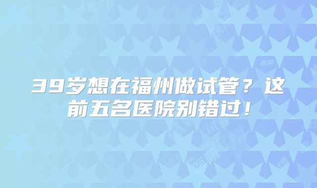 39岁想在福州做试管？这前五名医院别错过！