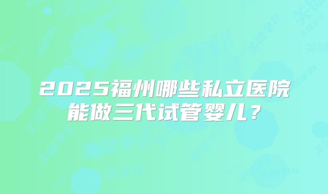 2025福州哪些私立医院能做三代试管婴儿？