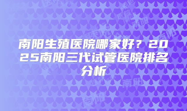 南阳生殖医院哪家好？2025南阳三代试管医院排名分析