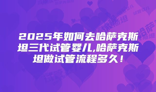2025年如何去哈萨克斯坦三代试管婴儿,哈萨克斯坦做试管流程多久！