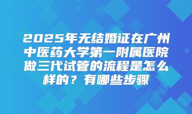 2025年无结婚证在广州中医药大学第一附属医院做三代试管的流程是怎么样的？有哪些步骤